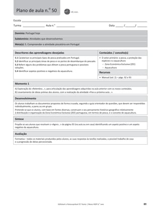 Editável e fotocopiável © Texto | Novo HGP 6.o
ano 89
Escola ________________________________________________________________________________________________________
Turma __________________ Aula n.o
_______________ Data ______ /________/ ________
Domínio: Portugal hoje
Subdomínio: Atividades que desenvolvemos
Meta(s): 5. Compreender a atividade piscatória em Portugal
Descritores das aprendizagens desejadas Conteúdos / conceito(s)
5.1 Caraterizar os principais tipos de pesca praticados em Portugal.
5.2 Identificar as principais áreas de pesca e os portos de desembarque do pescado.
5.3 Referir alguns dos problemas que afetam a pesca portuguesa e possíveis
soluções.
5.4 Identificar aspetos positivos e negativos da aquacultura.
ͻ O setor primário: a pesca, a proteção das
espécies e a aquacultura
 Zona Económica Exclusiva (ZEE)
 Aquacultura
Recursos
ͻ Manual (vol. 2) – págs. 92 e 93
Momento 1
A) Exploração do «Relembra...», para articulação das aprendizagens adquiridas na aula anterior com os novos conteúdos.
B) Levantamento de ideias prévias dos alunos, com a realização da atividade «Para a próxima aula...».
Desenvolvimento
Os alunos trabalham os documentos propostos de forma cruzada, seguindo o guia orientador de questões, que devem ser respondidas
individualmente, a pares ou em grupo.
Pretende-se que os alunos, com base em fontes diversas, construam o seu pensamento histórico-geográfico relativamente
à distribuição e organização da Zona Económica Exclusiva (ZEE) portuguesa, em termos de pesca, e o conceito de aquacultura.
Síntese
Propõe-se aos alunos que resolvam o «Agora...» da página 93 (na aula ou em casa) identificando um aspeto positivo e um aspeto
negativo da aquacultura.
Avaliação
Formativa – todos os materiais produzidos pelos alunos, as suas respostas às tarefas realizadas, o possível trabalho de casa
e a progressão de ideias percecionada.
Plano de aula n.o
50 45 min.
 