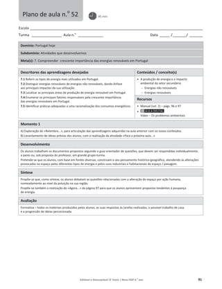 Editável e fotocopiável © Texto | Novo HGP 6.o
ano 91
Escola ________________________________________________________________________________________________________
Turma __________________ Aula n.o
_______________ Data ______ /________/ ________
Domínio: Portugal hoje
Subdomínio: Atividades que desenvolvemos
Meta(s): 7. Compreender crescente importância das energias renováveis em Portugal
Descritores das aprendizagens desejadas Conteúdos / conceito(s)
7.1 Referir os tipos de energia mais utilizados em Portugal.
7.2 Distinguir energias renováveis de energias não renováveis, dando ênfase
aos principais impactes da sua utilização.
7.3 Localizar as principais áreas de produção de energia renovável em Portugal.
7.4 Enumerar os principais fatores responsáveis pela crescente importância
das energias renováveis em Portugal.
7.5 Identificar práticas adequadas a uma racionalização dos consumos energéticos.
ͻ A produção de energia e o impacto
ambiental do setor secundário
 Energias não renováveis
 Energias renováveis
Recursos
ͻ Manual (vol. 2) – págs. 96 e 97
ͻ
Vídeo – Os problemas ambientais
Momento 1
A) Exploração do «Relembra...», para articulação das aprendizagens adquiridas na aula anterior com os novos conteúdos.
B) Levantamento de ideias prévias dos alunos, com a realização da atividade «Para a próxima aula...»
Desenvolvimento
Os alunos trabalham os documentos propostos seguindo o guia orientador de questões, que devem ser respondidas individualmente,
a pares ou, sob proposta do professor, em grande grupo-turma.
Pretende-se que os alunos, com base em fontes diversas, construam o seu pensamento histórico-geográfico, atendendo às alterações
provocadas no espaço pelos diferentes tipos de energia e pelos usos industriais e habitacionais do espaço / paisagem.
Síntese
Propõe-se que, como síntese, os alunos debatam as questões relacionadas com a alteração do espaço por ação humana,
nomeadamente ao nível da poluição na sua região.
Propõe-se também a realização do «Agora...» da página 97 para que os alunos apresentem propostas tendentes à poupança
de energia.
Avaliação
Formativa – todos os materiais produzidos pelos alunos, as suas respostas às tarefas realizadas, o possível trabalho de casa
e a progressão de ideias percecionada.
Plano de aula n.o
52 45 min.
 