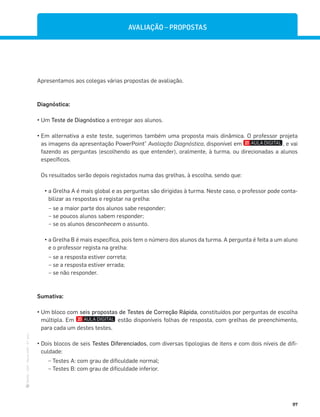 ·
CAP
·
Novo
HGP
·
6.º
ano
97
Apresentamos aos colegas várias propostas de avaliação.
Diagnóstica:
— Um Teste de Diagnóstico a entregar aos alunos.
— Em alternativa a este teste, sugerimos também uma proposta mais dinâmica. O professor projeta
as imagens da apresentação PowerPoint®
Avaliação Diagnóstica, disponível em , e vai
fazendo as perguntas (escolhendo as que entender), oralmente, à turma, ou direcionadas a alunos
específicos.
Os resultados serão depois registados numa das grelhas, à escolha, sendo que:
— a Grelha A é mais global e as perguntas são dirigidas à turma. Neste caso, o professor pode conta-
bilizar as respostas e registar na grelha:
– se a maior parte dos alunos sabe responder;
– se poucos alunos sabem responder;
– se os alunos desconhecem o assunto.
— a Grelha B é mais específica, pois tem o número dos alunos da turma. A pergunta é feita a um aluno
e o professor regista na grelha:
– se a resposta estiver correta;
– se a resposta estiver errada;
– se não responder.
Sumativa:
— Um bloco com seis propostas de Testes de Correção Rápida, constituídos por perguntas de escolha
múltipla. Em estão disponíveis folhas de resposta, com grelhas de preenchimento,
para cada um destes testes.
— Dois blocos de seis Testes Diferenciados, com diversas tipologias de itens e com dois níveis de difi-
culdade:
– Testes A: com grau de dificuldade normal;
– Testes B: com grau de dificuldade inferior.
AVALIAÇÃO – PROPOSTAS
 