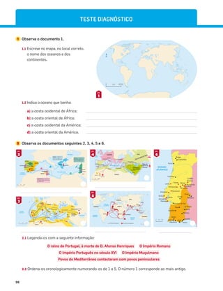 98
TESTE DIAGNÓSTICO
4000
0 km
N
1
DOC.
1 Observa o documento 1.
1.1 Escreve no mapa, no local correto,
o nome dos oceanos e dos
continentes.
1.2 Indica o oceano que banha:
a) a costa ocidental de África;
b) a costa oriental de África;
c) a costa ocidental da América;
d) a costa oriental da América.
2 Observa os documentos seguintes 2, 3, 4, 5 e 6.
2.1 Legenda-os com a seguinte informação:
O reino de Portugal, à morte de D. Afonso Henriques O Império Romano
O Império Português no século XVI O Império Muçulmano
Povos do Mediterrâneo contactaram com povos peninsulares
2.2 Ordena-os cronologicamente numerando-os de 1 a 5. O número 1 corresponde ao mais antigo.
2000
0 km
Lisboa
Goa
Macau
Malaca
Timor
Ceuta CHINA
ÍNDIA
JAPÃO
ANGOLA
MINA
MOÇAMBIQUE
OCEANO
ATLÂNTICO
OCEANO
PACÍFICO
OCEANO
ÍNDICO
EUROPA
AMÉRICA
ÁSIA
ÁFRICA
OCEÂNIA
N
Domínios portugueses
Rotas portuguesas
BRASIL
5
DOC.
km 50
0
N
Faro
Tavira
Cacela
Braga
Guimarães
Porto
Coimbra
Castelo
Branco
Montalvão
Amieira
Belver
Abrantes
Leiria
Santarém
Alcácer do Sal
Palmela
Almada
Lisboa
Alenquer
Sintra
Elvas
Évora
Badajoz
Beja
Aljustrel
Silves
Albufeira
Alvor
Serpa
Moura
Mértola
Almourol
Tomar
OCEANO
ATLÂNTICO
6
DOC.
km
0 1000
OCEANO
ATLÂNTICO
OCEANO
ÍNDICO
ÁSIA
EUROPA
PENÍNSULA
DA ARÁBIA
ÁFRICA
N
Roma
Veneza
Marselha
Granada
Córdova
Ceuta
Cartago
Tripoli
Alexandria
Cairo
Medina
Meca
Jerusalém
Damasco
Bagdade
Constantinopla
Baçorá
Golfo
Pérsico
Mar Mediterrâneo
Mar Verm
elho
Rota da seda da China
Rota das
especiarias
da Índia
Escravos
Marﬁm Ouro
4
DOC.
Mar Mediterrâneo
Mar Vermelho
Mar Negro
Golfo Pérsico
Mar
Cáspio
OCEANO
ATLÂNTICO
Mar do
Norte
N
HISPÂNIA
GÁLIA
Roma
MACEDÓNIA
DÁCIA
ÁSIA MENOR
NUMÍDIA
MAURITÂNIA
JUDEIA
EGITO
GRÉCIA
Cartago
EUROPA
ÁSIA
ÁFRICA
Rota da seda da China
Rota das
especiarias
da Índia
1000
0 km
3
DOC.
Marﬁm
Tecidos
Tecidos
Perfume
Vidro
Mar Mediterrâneo
Mar Negro
OCEANO
ATLÂNTICO
CELTAS
IBEROS
Cartago
Grécia
Fenícia
CELTIBEROS
LUSITANOS
500
0 km
N
Fenícios: chegaram à
Península Ibérica há
cerca de 2900 anos
Ouro
Prata
Cobre
Vinho
Trigo
Azeite
Cerâmica
Gregos: chegaram à
Península Ibérica há
cerca de 2700 anos
Cartagineses: chegaram à
Península Ibérica há cerca
de 2600 anos
2
DOC.
 