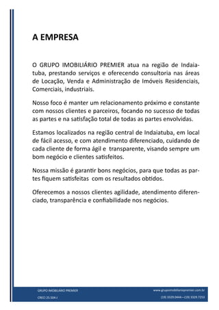 www.grupoimobiliariopremier.com.br
(19) 3329.0444—(19) 3329.7253
GRUPO IMOBILIÁRO PREMIER
CRECI 25.504-J
A EMPRESA
O GRUPO IMOBILIÁRIO PREMIER atua na região de Indaia-
tuba, prestando serviços e oferecendo consultoria nas áreas
de Locação, Venda e Administração de Imóveis Residenciais,
Comerciais, industriais.
Nosso foco é manter um relacionamento próximo e constante
com nossos clientes e parceiros, focando no sucesso de todas
as partes e na satisfação total de todas as partes envolvidas.
Estamos localizados na região central de Indaiatuba, em local
de fácil acesso, e com atendimento diferenciado, cuidando de
cada cliente de forma ágil e transparente, visando sempre um
bom negócio e clientes satisfeitos.
Nossa missão é garantir bons negócios, para que todas as par-
tes fiquem satisfeitas com os resultados obtidos.
Oferecemos a nossos clientes agilidade, atendimento diferen-
ciado, transparência e confiabilidade nos negócios.
 