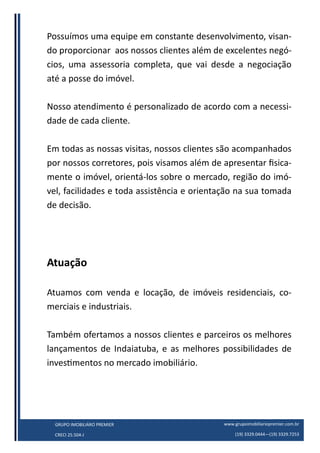 www.grupoimobiliariopremier.com.br
(19) 3329.0444—(19) 3329.7253
GRUPO IMOBILIÁRO PREMIER
CRECI 25.504-J
Possuímos uma equipe em constante desenvolvimento, visan-
do proporcionar aos nossos clientes além de excelentes negó-
cios, uma assessoria completa, que vai desde a negociação
até a posse do imóvel.
Nosso atendimento é personalizado de acordo com a necessi-
dade de cada cliente.
Em todas as nossas visitas, nossos clientes são acompanhados
por nossos corretores, pois visamos além de apresentar fisica-
mente o imóvel, orientá-los sobre o mercado, região do imó-
vel, facilidades e toda assistência e orientação na sua tomada
de decisão.
Atuação
Atuamos com venda e locação, de imóveis residenciais, co-
merciais e industriais.
Também ofertamos a nossos clientes e parceiros os melhores
lançamentos de Indaiatuba, e as melhores possibilidades de
investimentos no mercado imobiliário.
 