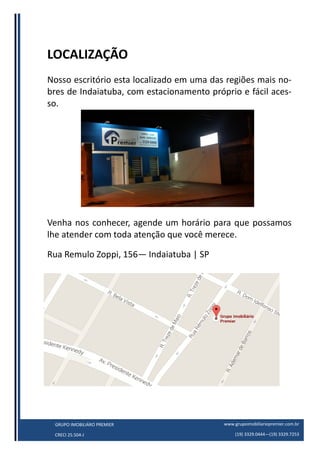 www.grupoimobiliariopremier.com.br
(19) 3329.0444—(19) 3329.7253
GRUPO IMOBILIÁRO PREMIER
CRECI 25.504-J
LOCALIZAÇÃO
Nosso escritório esta localizado em uma das regiões mais no-
bres de Indaiatuba, com estacionamento próprio e fácil aces-
so.
Venha nos conhecer, agende um horário para que possamos
lhe atender com toda atenção que você merece.
Rua Remulo Zoppi, 156— Indaiatuba | SP
 