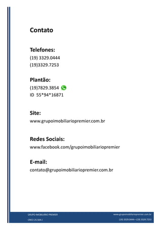www.grupoimobiliariopremier.com.br
(19) 3329.0444—(19) 3329.7253
GRUPO IMOBILIÁRO PREMIER
CRECI 25.504-J
Contato
Telefones:
(19) 3329.0444
(19)3329.7253
Plantão:
(19)7829.3854
ID 55*94*16871
Site:
www.grupoimobiliariopremier.com.br
Redes Sociais:
www.facebook.com/grupoimobiliariopremier
E-mail:
contato@grupoimobiliariopremier.com.br
 