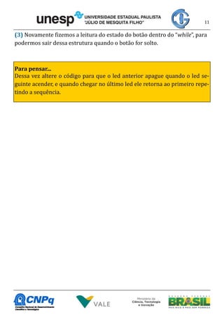 11
(3) Novamente fizemos a leitura do estado do botão dentro do “while”, para
podermos sair dessa estrutura quando o botão for solto.
Para pensar...
Dessa vez altere o código para que o led anterior apague quando o led se-
guinte acender, e quando chegar no último led ele retorna ao primeiro repe-
tindo a sequência.
 