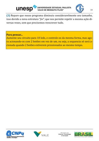 14
(3) Repare que nosso programa diminuiu consideravelmente seu tamanho,
isso devido a nova estrutura “for”, que nos permite repetir a mesma ação di-
versas vezes, sem que precisemos reescrever tudo.
Para pensar...
Aumente seu circuito para 10 leds, e controle-os da mesma forma, mas ago-
ra acionando-os com 2 botões em vez de um, ou seja, a sequencia só será a-
cionada quando 2 botões estiverem pressionados ao mesmo tempo.
 