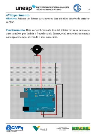 15
6º Experimento
Objetivo: Acionar um buzzer variando seu som emitido, através da estrutu-
ra “for”.
Funcionamento: Uma variável chamada tom irá iniciar em zero, sendo ela
a responsável por definir a frequência do buzzer, e irá sendo incrementada
ao longo do tempo, alterando o som do mesmo.
 