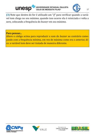 17
(3) Note que dentro do for é utilizado um “if” para verificar quando a variá-
vel tom chega no seu máximo, quando isso ocorre ela é reiniciada e volta a
zero, colocando a frequência do buzzer em seu máximo.
Para pensar...
Altere o código acima para reproduzir o som do buzzer ao contrário come-
çando com a frequência mínima, em vez de máxima como era o anterior, di-
ca: a variável tom deve ser tratada de maneira diferente.
 