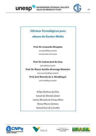 18
Oficinas Tecnológicas para
alunos do Ensino Médio
Prof. Dr. Leonardo Mesquita
mesquita@feg.unesp.br
Coordenador do Projeto
Prof. Dr. Galeno José de Sena
gsena@feg.unesp.br
Prof. Dr. Marco Aurélio Alvarenga Monteiro
marco.aurelio@feg.unesp.br
Prof. José Marcelo de A. Wendling Jr.
jmarcelo@feg.unesp.br
Felipe Barbosa da Silva
Ismael de Almeida Júnior
Letícia Miranda de França Mota
Renan Moura Santana
Samuel José de Carvalho
 