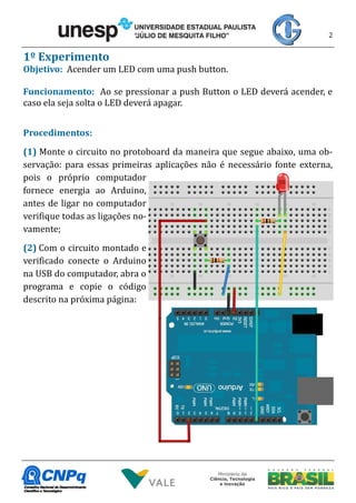 2
1º Experimento
Objetivo: Acender um LED com uma push button.
Funcionamento: Ao se pressionar a push Button o LED deverá acender, e
caso ela seja solta o LED deverá apagar.
Procedimentos:
(1) Monte o circuito no protoboard da maneira que segue abaixo, uma ob-
servação: para essas primeiras aplicações não é necessário fonte externa,
pois o próprio computador
fornece energia ao Arduino,
antes de ligar no computador
verifique todas as ligações no-
vamente;
(2) Com o circuito montado e
verificado conecte o Arduino
na USB do computador, abra o
programa e copie o código
descrito na próxima página:
 