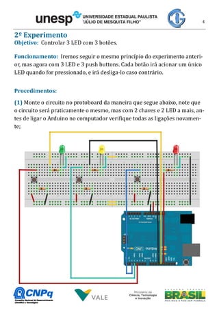 4
2º Experimento
Objetivo: Controlar 3 LED com 3 botões.
Funcionamento: Iremos seguir o mesmo princípio do experimento anteri-
or, mas agora com 3 LED e 3 push buttons. Cada botão irá acionar um único
LED quando for pressionado, e irá desliga-lo caso contrário.
Procedimentos:
(1) Monte o circuito no protoboard da maneira que segue abaixo, note que
o circuito será praticamente o mesmo, mas com 2 chaves e 2 LED a mais, an-
tes de ligar o Arduino no computador verifique todas as ligações novamen-
te;
 