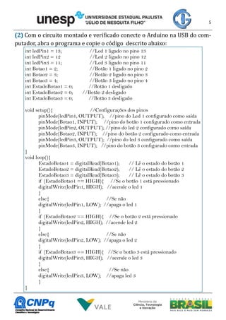 5
(2) Com o circuito montado e verificado conecte o Arduino na USB do com-
putador, abra o programa e copie o código descrito abaixo:
int ledPin1 = 13; //Led 1 ligado no pino 13
int ledPin2 = 12 //Led 2 ligado no pino 12
int ledPin3 = 11; //Led 3 ligado no pino 11
int Botao1 = 2; //Botão 1 ligado no pino 2
int Botao2 = 3; //Botão 2 ligado no pino 3
int Botao3 = 4; //Botão 3 ligado no pino 4
int EstadoBotao1 = 0; //Botão 1 desligado
int EstadoBotao2 = 0; //Botão 2 desligado
int EstadoBotao3 = 0; //Botão 3 desligado
void setup(){ //Configurações dos pinos
pinMode(ledPin1, OUTPUT); //pino do Led 1 configurado como saída
pinMode(Botao1, INPUT); //pino do botão 1 configurado como entrada
pinMode(ledPin2, OUTPUT); //pino do led 2 configurado como saída
pinMode(Botao2, INPUT); //pino do botão 2 configurado como entrada
pinMode(ledPin3, OUTPUT); //pino do led 3 configurado como saída
pinMode(Botao3, INPUT); //pino do botão 3 configurado como entrada
}
void loop(){
EstadoBotao1 = digitalRead(Botao1); // Lê o estado do botão 1
EstadoBotao2 = digitalRead(Botao2); // Lê o estado do botão 2
EstadoBotao3 = digitalRead(Botao3); // Lê o estado do botão 3
if (EstadoBotao1 == HIGH){ //Se o botão 1 está pressionado
digitalWrite(ledPin1, HIGH); //acende o led 1
}
else{ //Se não
digitalWrite(ledPin1, LOW); //apaga o led 1
}
if (EstadoBotao2 == HIGH){ //Se o botão 2 está pressionado
digitalWrite(ledPin2, HIGH); //acende led 2
}
else{ //Se não
digitalWrite(ledPin2, LOW); //apaga o led 2
}
if (EstadoBotao3 == HIGH){ //Se o botão 3 está pressionado
digitalWrite(ledPin3, HIGH); //acende o led 3
}
else{ //Se não
digitalWrite(ledPin3, LOW); //apaga led 3
}
}
 