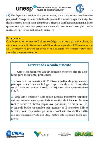 6
(3) Verifique se o código não possui erros, caso tudo esteja devidamente
preparado é só pressionar o botão de gravar. É necessário que você siga to-
dos os passos a risca para não correr o risco de danificar a plataforma. Note
que neste experimento o programa apesar de parecer mais complexo nada
mais é do que uma ampliação do primeiro.
Para pensar...
Com base no experimento 2 altere o código para que a primeira chave, da
esquerda para a direita, acenda o LED verde, a segunda o LED amarelo, e o
LED vermelho só poderá ser aceso com o segundo e o terceiro botão pres-
sionados ao mesmo tempo.
Exercitando o conhecimento
Com o conhecimento adquirido nesse encontro elabore a so-
lução para os seguintes problemas:
1 – Com base no experimento 2, altere o código de programação,
para que sejam trocados de lugar os pinos onde estão conectados
os LED - troque para os pinos 8, 9, e 10) e as chaves - para os pinos
5, 6, 7.
2 - Você tem 4 botões e 4 LED, sendo que cada botão será responsá-
vel por acender uma quantidade especifica de LED simultanea-
mente, sendo o 1º botão responsável por acender o primeiro LED,
o segundo botão responsável por acender os 2 primeiros LED, o
terceiro botão responsável por acender os 3 primeiros LED, e o últi-
mo que irá acender todos os LED. Implemente o código desse pro-
grama.
 