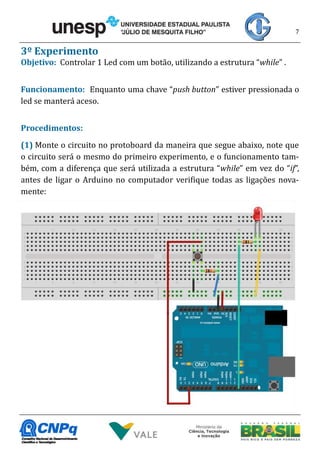 7
3º Experimento
Objetivo: Controlar 1 Led com um botão, utilizando a estrutura “while” .
Funcionamento: Enquanto uma chave “push button” estiver pressionada o
led se manterá aceso.
Procedimentos:
(1) Monte o circuito no protoboard da maneira que segue abaixo, note que
o circuito será o mesmo do primeiro experimento, e o funcionamento tam-
bém, com a diferença que será utilizada a estrutura “while” em vez do “if”,
antes de ligar o Arduino no computador verifique todas as ligações nova-
mente:
 