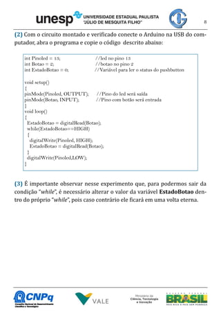 8
(2) Com o circuito montado e verificado conecte o Arduino na USB do com-
putador, abra o programa e copie o código descrito abaixo:
(3) É importante observar nesse experimento que, para podermos sair da
condição “while”, é necessário alterar o valor da variável EstadoBotao den-
tro do próprio “while”, pois caso contrário ele ficará em uma volta eterna.
int Pinoled = 13; //led no pino 13
int Botao = 2; //botao no pino 2
int EstadoBotao = 0; //Variável para ler o status do pushbutton
void setup()
{
pinMode(Pinoled, OUTPUT); //Pino do led será saída
pinMode(Botao, INPUT); //Pino com botão será entrada
}
void loop()
{
EstadoBotao = digitalRead(Botao);
while(EstadoBotao==HIGH)
{
digitalWrite(Pinoled, HIGH);
EstadoBotao = digitalRead(Botao);
}
digitalWrite(Pinoled,LOW);
}
 