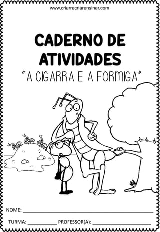 CADERNO DE
ATIVIDADES
NOME: _________________________________________________
TURMA: ___________ PROFESSOR(A): ______________________
www.criarrecriarensinar.com
“A CIGARRA E A FORMIGA”
 