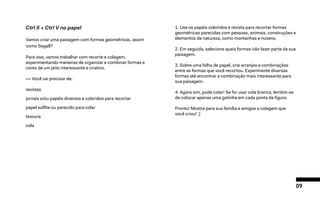 09
Ctrl X + Ctrl V no papel
Vamos criar uma paisagem com formas geométricas, assim
como Segall?
Para isso, vamos trabalhar com recorte e colagem,
experimentando maneiras de organizar e combinar formas e
cores de um jeito interessante e criativo.
>> Você vai precisar de:
revistas
jornais e/ou papéis diversos e coloridos para recortar
papel sulfite ou parecido para colar
tesoura
cola
1. Use os papéis coloridos e revista para recortar formas
geométricas parecidas com pessoas, animais, construções e
elementos da natureza, como montanhas e nuvens.
2. Em seguida, selecione quais formas irão fazer parte da sua
paisagem.
3. Sobre uma folha de papel, crie arranjos e combinações
entre as formas que você recortou. Experimente diversas
formas até encontrar a combinação mais interessante para
sua paisagem.
4. Agora sim, pode colar! Se for usar cola branca, lembre-se
de colocar apenas uma gotinha em cada ponta da figura.
Pronto! Mostre para sua família e amigos a colagem que
você criou! :)
 