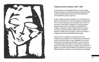 11
Cabeça de olhos vazados, 1919 - 1921
Ao longo de sua vida Segall produziu muitos retratos.
Amigos, parentes e até mesmo pessoas desconhecidas
foram retratados pelo artista em técnicas diferentes
como desenho, pintura e gravura.
A obra “Cabeça de olhos vazados” é um retrato de uma
figura humana feito por meio da xilogravura. Xilogravura
é um um tipo de gravura que se parece muito com um
carimbo, só que feito na madeira. O artista usa facas
especiais para cavar um desenho na superfície da
madeira, criando um relevo. Depois de pronto, passa-
se tinta na superfície dessa madeira para transferir o
desenho cavado para um papel e, como um carimbo, a
imagem pode ser reproduzida diversas vezes.
Nesta técnica os desenhos costumam ser mais
simples, pois a madeira é um material duro e resistente,
sendo mais difícil fazer curvas e detalhes. Outra coisa
interessante que podemos perceber na obra ao lado é
o contraste que existe entre a cor da tinta e o fundo do
papel. Os espaços cavados na madeira não encostam no
papel no momento da transferência do desenho e criam o
efeito de figuras vazadas, como nesta gravura de Segall.
 