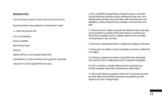 12
Batatarimbo
ESTA ATIVIDADE REQUER A PARTICIPAÇÃO DE UM ADULTO
Que tal produzir seus próprios carimbos em casa?
>> Você vai precisar de:
2 ou mais batatas
faca ou estilete
lápis de escrever
tesoura
papel sulfite ou outro papel disponível
carimbeira ou tintas variadas como guache, aquarela,
nanquim ou tinta vegetal feita em casa
1. Em uma folha de papel faça o desenho para o carimbo.
Você pode fazer quantos quiser, lembrando que com uma
batata pode-se fazer dois carimbos. Não se preocupe com
detalhes, a ideia é fazer formas simples e brincarmos com
elas
2. Preencha com o lápis as partes do desenho que você quer
que encostem no papel e deixe em branco as partes que
forem ficar vazadas, assim o adulto saberá como esculpir
corretamente o seu carimbo
3. Recorte os desenhos feitos no papel em pedaços menores
4. Peça para um adulto cortar as batatas ao meio e molhá-las
com água
5. Coloque o papel recortado na superfície lisa da batata,
isso servirá como molde para cortar o desenho desejado
6. Com uma faca, o adulto deverá retirar as partes que
ficarão vazadas, deixando o desenho em alto relevo
7. Use a carimbeira ou passe a tinta com um pincel na parte
em alto relevo do carimbo, pressione no papel e pronto!
Agora é só usar a imaginação!
 