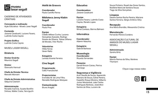 15
CADERNO DE ATIVIDADES
CRIATIVAS
Concepção e realização
Ação Educativa - Museu Lasar Segall
Conteúdo
Josiane Cavalcanti, Luciano Favaro,
Ludmila Costa Cayres
Projeto Gráfico
Ludmila Costa Cayres
MUSEU LASAR SEGALL
Diretoria
Diretor Emérito
Mauricio Segall
Diretor
Giancarlo Hannud
Chefe da Divisão Técnica
Marcelo Monzani
Chefe da Divisão Administrativa
Valquiria Cestrem
Administração
Ronaldo Inamine, Suzete Bomfim
Feitosa, Walter Costa, Yara Iguchi
Ateliê de Gravura
Coordenador
Paulo Camillo Penna
Biblioteca Jenny Klabin
Segall
Coordenador
Paulo Pina
Equipe
Cibele Velloso Cunha, Luciana
Gonçalves Azevedo, Rodrigo
Soares de Oliveira, Tobias Vilhena
de Moraes, Vitor Rocha
Voluntárias
Hilda Ferraz
Vaner Ratto
Estagiária
Larissa Vicente Ferreira
Cine Segall
Programação
Célio Franceschet
Projecionistas
Eronides M. de Lima Filho,
Reinaldo Rodrigues Marques
Comunicação
Bruno Aragão
Educativo
Coordenadora
Josiane Cavalcanti
Equipe
Luciano Favaro, Ludmila Costa
Cayres, Renato Lopes
Estagiária
Winie Cardozo, Marina Belmeni
Informática
Coordenador
Ademir Maschio
Estagiário
Gabriel Barbosa
Museologia
Coordenador
Ricardo Fernandes
Pesquisa
Daniel Rincon Caires, Pierina
Camargo
Segurança e Vigilância
Ana Claudia de Souza, Aparecido
Mariano de Souza, Ednei Pereira,
Espedito Roque Moreira, Gilberto
Junior Montanhal, João Carlos
Rodrigues Barbosa, Josenilton
Santos da Silva, Luciano de
Souza Pinheiro, Roseli das Dores Santos,
Rosilene Maria de Santana Souza
Tiago da Silva Gonçalves
Limpeza
Daiane Santos Rocha Pereira, Mariane
Santos Ferreira, Sérgio Antônio Silva
Recepção
Ana Maria Brandão, Alessandra Cristina
Manutenção
Fernando Pereira Cordeiro
ASSOCIAÇÃO CULTURAL DE
AMIGOS DO MUSEU LASAR
SEGALL
Administração
Sandra Brito
Equipe
Marcio Ramos da Silva, Marlene
Thomann
Clique e siga nossas redes:
 