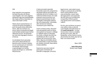 01
Olá!
Este material é uma proposta
da Ação Educativa do Museu
Lasar Segall e tem como objetivo
apresentar algumas possibilidades
de criação artística inspiradas na
vida e obra deste artista.
Neste volume apresentamos um
conjunto de quatro atividades, a
partir de quatro obras diferentes.
Assim, além de conhecer um
pouco sobre a produção de Segall,
você também poderá experimentar
diferentes formas de expressão
por meio das linguagens visuais e
artísticas.
As atividades foram pensadas
para serem desenvolvidas em
parceria entre crianças e adultos
e é um convite para um momento
de diversão, descontração
e aprendizagem em família,
grupos de amigos ou ambientes
educacionais.
A ideia principal é aprender
brincando e para isso, preparamos
atividades lúdicas que podem ser
realizadas de forma simples e com
materiais de fácil acesso. Em cada
proposta você encontrará uma
pequena apresentação da obra
de Segall e orientações práticas
de como desenvolver a atividade,
além da lista de materiais
necessários para realizá-las.
Leiam os textos juntos, discutam
suas percepções sobre as obras,
isso ajudará a enriquecer o diálogo
e a reflexão sobre as intenções
do artista, a relação das técnicas
escolhidas por ele e o que ele
gostaria de comunicar por meio
delas. Algumas atividades devem
ser autorizadas e supervisionados
por adultos, portanto, fique atento
à esses detalhes.
Esperamos que esse material
possa gerar momentos de
diversão e integração. Uma dica
legal é enviar este caderno para
amigos ou pessoas da sua família,
assim vocês poderão trocar
suas produções, e quem sabe
até organizarem uma exposição
de arte! Sinta-se à vontade para
compartilhar! Afinal, quanto
mais gente entrar na brincadeira,
melhor!
Por fim, para conhecer um pouco
mais sobre a vida e a obra de
Lasar Segall você pode entrar no
site www.mls.gov.br. Lá você
irá encontrar o acervo completo
de obras do museu, além de
fotografias, cartas, textos e outros
documentos do artista. Que tal nos
fazer uma visita virtual?!
Maio, 2020.
Ação Educativa
Museu Lasar Segall
 