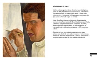 02
Autorretrato III, 1927
Muitos artistas gostam de se desenhar usando lápis ou
tinta. Há até um nome especial para isso, o autorretrato.
Nos autorretratos, na maioria das vezes, a parte mais
importante é o rosto do artista, quase sempre ocupando
boa parte da folha de papel ou da tela.
Lasar Segall se retratou muitas vezes durante a vida,
como na obra Autorretrato III. Essa tela é toda desenhada,
uma linha que percorre todos os contornos do pintor,
sublinhando as rugas da testa, as dobras da mão, as
marcas de expressão, a dobra da gola, o delineado dos
lábios.
Se observarmos bem o quadro, percebemos que o
artista está diante de uma tela em branco e tem entre os
dedos um lápis, em vez do pincel. A pintura nos convida a
imaginar quem ou que ele está prestes a desenhar.
 