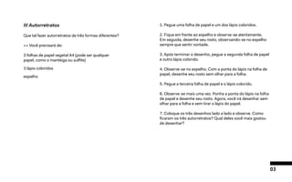 03
III Autorretratos
Que tal fazer autorretratos de três formas diferentes?
>> Você precisará de:
3 folhas de papel vegetal A4 (pode ser qualquer
papel, como o manteiga ou sulfite)
3 lápis coloridos
espelho
1. Pegue uma folha de papel e um dos lápis coloridos.
2. Fique em frente ao espelho e observe-se atentamente.
Em seguida, desenhe seu rosto, observando-se no espelho
sempre que sentir vontade.
3. Após terminar o desenho, pegue a segunda folha de papel
e outro lápis colorido.
4. Observe-se no espelho. Com a ponta do lápis na folha de
papel, desenhe seu rosto sem olhar para a folha.
5. Pegue a terceira folha de papel e o lápis colorido.
6. Observe-se mais uma vez. Ponha a ponta do lápis na folha
de papel e desenhe seu rosto. Agora, você irá desenhar sem
olhar para a folha e sem tirar o lápis do papel.
7. Coloque os três desenhos lado a lado e observe. Como
ficaram os três autorretratos? Qual deles você mais gostou
de desenhar?
 