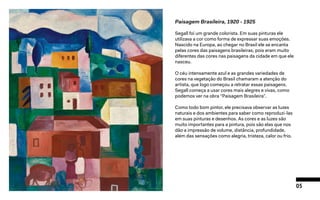 05
Paisagem Brasileira, 1920 - 1925
Segall foi um grande colorista. Em suas pinturas ele
utilizava a cor como forma de expressar suas emoções.
Nascido na Europa, ao chegar no Brasil ele se encanta
pelas cores das paisagens brasileiras, pois eram muito
diferentes das cores nas paisagens da cidade em que ele
nasceu.
O céu intensamente azul e as grandes variedades de
cores na vegetação do Brasil chamaram a atenção do
artista, que logo começou a retratar essas paisagens.
Segall começa a usar cores mais alegres e vivas, como
podemos ver na obra “Paisagem Brasileira”.
Como todo bom pintor, ele precisava observar as luzes
naturais e dos ambientes para saber como reproduzi-las
em suas pinturas e desenhos. As cores e as luzes são
muito importantes para a pintura, pois são elas que nos
dão a impressão de volume, distância, profundidade,
além das sensações como alegria, tristeza, calor ou frio.
 