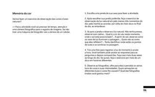 06
Memória da cor
Vamos fazer um exercício de observação das cores e luzes
naturais?
>> Para a atividade você vai precisar de tempo, atenção e
uma câmera fotográfica para o registro de imagens. Se não
tiver uma máquina de fotografar use a câmera de um celular.
1. Escolha uma janela da sua casa para fazer a atividade.
2. Após escolher sua janela preferida, faça o exercício de
observação da luz natural em pelo menos três momentos do
dia: pela manhã ao acordar, por volta do meio dia e no final
do dia, ao entardecer.
3. Vá para a janela e observe a luz natural. Não tenha pressa,
observe com calma... Qual é a cor do céu neste momento,
onde o sol está posicionado?… A partir do sol, observe como
os raios de luz iluminam a paisagem... Quais são as cores
que eles refletem?... Tente identificar onde estão os pontos
de luzes e as sombras na paisagem.
4. Tire uma foto para registrar a luz do momento e anote
a hora. Você também pode anotar as respostas para as
perguntas e depois compará-las. Faça isso mais duas vezes
ao longo do dia. Se quiser, faça o exercício por mais de um
dia e em horários diferentes.
5. Observe as fotografias, olhe para elas e perceba os vários
tons de cores e suas intensidades. Quais sensações as
diferentes luzes e cores lhe causam? Qual das fotografias
tiradas você gostou mais?
 