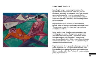 08
Aldeia russa, 1917-1918
Lasar Segall sempre gostou de pintar e desenhar.
Quando menino, ele morava em Vilna, uma pequena
cidade que fazia parte da Rússia. Ele conta que, naquela
época, gostava de olhar o céu, as pessoas, plantas e
animais através de pequenos vidros coloridos que eram
como uma lente. Essa lembrança ficou sempre guardada
na memória dele.
Depois de crescer, ele foi morar na Alemanha para
estudar artes. Foi quando começou a criar pinturas como
“Aldeia russa”, em que ele retrata suas impressões da
cidade da sua infância.
Nesse quadro, Lasar Segall pintou uma paisagem que
mostra pequenas casas e duas pessoas que parecem
descansar deitados num jardim. Os contornos dessas
figuras se parecem com triângulos e outras formas
geométricas. Elas também são um pouco distorcidas e as
cores muito vibrantes, assim como as que ele enxergava
através dos vidrinhos coloridos.
Segall fazia parte de um grupo de artistas que gostava de
pintar as pessoas e as paisagens não exatamente como
elas se parecem na realidade, mas sim expressando suas
ideias e emoções sobre elas. Por isso, ele era chamado de
pintor “expressionista”.
 