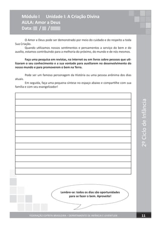 2ºCiclodeInfância
FEDERAÇÃO ESPÍRITA BRASILEIRA – DEPARTAMENTO DE INFÂNCIA E JUVENTUDE 11
O Amor a Deus pode ser demonstrado por meio do cuidado e do respeito a toda
Sua Criação.
Quando utilizamos nossos sentimentos e pensamentos a serviço do bem e do
auxílio, estamos contribuindo para a melhoria do próximo, do mundo e de nós mesmos.
Faça uma pesquisa em revistas, na internet ou em livros sobre pessoas que uti-
lizaram o seu conhecimento e a sua vontade para auxiliarem no desenvolvimento do
nosso mundo e para promoverem o bem na Terra.
Pode ser um famoso personagem da História ou uma pessoa anônima dos dias
atuais.
Em seguida, faça uma pequena síntese no espaço abaixo e compartilhe com sua
família e com seu evangelizador!
Lembre-se: todos os dias são oportunidades
para se fazer o bem. Aproveite!
Módulo I Unidade I: A Criação Divina
AULA: Amor a Deus
Data: / /Data: / /Data: / /
 