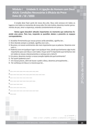 2ºCiclodeInfância
FEDERAÇÃO ESPÍRITA BRASILEIRA – DEPARTAMENTO DE INFÂNCIA E JUVENTUDE 13
Módulo I Unidade II: A Ligação do Homem com Deus
AULA: Condições Necessárias à Eﬁcácia da Prece
Data: / /Data: / /Data: / /
A oração deve fazer parte de nosso dia-a-dia. Deus está conosco em todos os
lugares e em todos os momentos de nossa vida. Por este motivo, devemos manter pensa-
mentos de paz, amor e esperança, estando constantemente em prece.
Vamos agora descobrir atitudes importantes no momento que estivermos fa-
zendo uma prece. Para isso, responda as questões abaixo e preencha os espaços
correspondentes.
1- Acreditar firmemente que nossas preces serão atendidas, significa ter...
2- Orar dizendo sempre a verdade, significa orar com...
3- Na prece, os nossos sentimentos são mais importantes que as palavras. Devemos orar
com o...
4- Podemos orar em qualquer lugar e em qualquer hora, desde que tenhamos algo muito
importante para com Deus e com todos. O que será? É importante que tenhamos isto
em todos os nossos relacionamentos e começa com a letra R.
5- Em prece, devemos manter o nosso coração repleto de qual sentimento?
6 - Por quem podemos orar?
7 - Em nossas preces, além de louvar e pedir a Deus, devemos principalmente...
8 - Ter confiança em Deus é o mesmo que ter...
1 ___ ___ ___ ___ ___ ___ ___ ___ ___
2 ___ ___ ___ ___ ___ ___ ___ ___ ___ ___ ___
3 ___ ___ ___ ___ ___ ___ ___
4 ___ ___ ___ ___ ___ ___ ___ ___
5 ___ ___ ___ ___
6 ___ ___ ___ ___ ___
7 ___ ___ ___ ___ ___ ___ ___ ___ ___
8 ___ ___
Respostas:
1–confiança;2–sinceridade;3–coração;4–respeito;5-amor;6–todos;
7–agradecer;8–fé
 