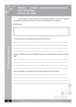 Escolha, dentre os dez mandamentos revelados por Moisés, o que mais chamou
sua atenção. Após fazer sua escolha, transcreva o mandamento e responda:
Mandamento:
1) Você considera esse mandamento importante? Por quê?
_______________________________________________________________________
_______________________________________________________________________
_______________________________________________________________________
_______________________________________________________________________
2) Esse mandamento, que foi revelado há tantos anos, ainda pode ser usado nos dias de
hoje?
_______________________________________________________________________
_______________________________________________________________________
_______________________________________________________________________
_______________________________________________________________________
3) Em sua opinião, o que poderia ser feito para melhorar o nosso mundo?
_______________________________________________________________________
_______________________________________________________________________
_______________________________________________________________________
_______________________________________________________________________
2ºCiclodeInfância
FEDERAÇÃO ESPÍRITA BRASILEIRA – DEPARTAMENTO DE INFÂNCIA E JUVENTUDE22
Módulo II Unidade I: Antecedentes do Cristianismo
AULA: O Decálogo
Data: / /Data: / /Data: / /
 
