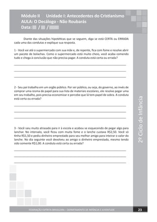 2ºCiclodeInfância
FEDERAÇÃO ESPÍRITA BRASILEIRA – DEPARTAMENTO DE INFÂNCIA E JUVENTUDE 23
Módulo II Unidade I: Antecedentes do Cristianismo
AULA: O Decálogo - Não Roubarás
Data: / /Data: / /Data: / /
Diante das situações hipotéticas que se seguem, diga se está CERTA ou ERRADA
cada uma das condutas e explique sua resposta.
1 - Você vai até o supermercado com sua mãe e, de repente, fica com fome e resolve abrir
um pacote de bolachas. Como o supermercado está muito cheio, você acaba comendo
tudo e chega à conclusão que não precisa pagar. A conduta está certa ou errada?
_______________________________________________________________________
_______________________________________________________________________
_______________________________________________________________________
2 - Seu pai trabalha em um orgão público. Por ser público, ou seja, do governo, ao invés de
comprar uma resma de papel para sua lista de materiais escolares, ele resolve pegar uma
em seu trabalho, pois precisa economizar e percebe que lá tem papel de sobra. A conduta
está certa ou errada?
_______________________________________________________________________
_______________________________________________________________________
_______________________________________________________________________
3 - Você saiu muito atrasado para ir à escola e acabou se esquecendo de pegar algo para
lanchar. No intervalo, você ficou com muita fome e o lanche custava R$2,50. Você só
tinha R$1,50 e pediu dinheiro emprestado para seu melhor amigo para inteirar o valor do
lanche. No dia seguinte você devolveu ao amigo o dinheiro emprestado, mesmo tendo
sido somente R$1,00. A conduta está certa ou errada?
_______________________________________________________________________
_______________________________________________________________________
_______________________________________________________________________
 