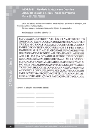 2ºCiclodeInfância
FEDERAÇÃO ESPÍRITA BRASILEIRA – DEPARTAMENTO DE INFÂNCIA E JUVENTUDE26
Módulo II Unidade II: Jesus e sua Doutrina
AULA: Os Ensinos de Jesus - Amor ao Próximo
Data: / /Data: / /Data: / /
Jesus nos deixou muitos ensinamentos e nos mostrou, por meio de exemplos, que
devemos cultivar muitas virtudes.
No caça-palavras abaixo você descobrirá 8 (oito) dessas virtudes.
Circule as que encontrar e divirta-se!
Escrevas as palavras encontradas abaixo:
___________________ ___________________
___________________ ___________________
___________________ ___________________
___________________ ___________________
Respostas:Paciência,Amor,Respeito,Humildade,Dedicação,Auxílio,BondadeeFé
 