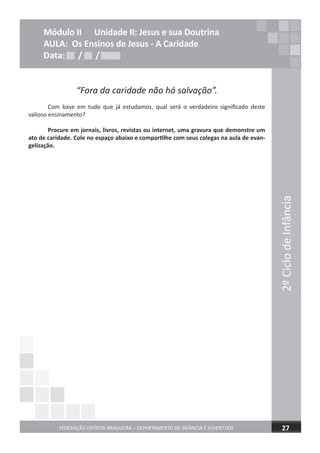 2ºCiclodeInfância
FEDERAÇÃO ESPÍRITA BRASILEIRA – DEPARTAMENTO DE INFÂNCIA E JUVENTUDE 27
Módulo II Unidade II: Jesus e sua Doutrina
AULA: Os Ensinos de Jesus - A Caridade
Data: / /Data: / /Data: / /
“Fora da caridade não há salvação”.
Com base em tudo que já estudamos, qual será o verdadeiro significado deste
valioso ensinamento?
Procure em jornais, livros, revistas ou internet, uma gravura que demonstre um
ato de caridade. Cole no espaço abaixo e compartilhe com seus colegas na aula de evan-
gelização.
 