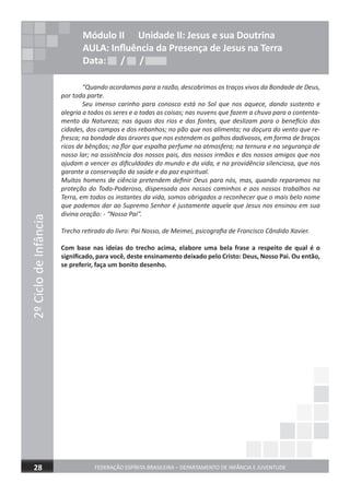 2ºCiclodeInfância
FEDERAÇÃO ESPÍRITA BRASILEIRA – DEPARTAMENTO DE INFÂNCIA E JUVENTUDE28
Módulo II Unidade II: Jesus e sua Doutrina
AULA: Inﬂuência da Presença de Jesus na Terra
Data: / /Data: / /Data: / /
“Quando acordamos para a razão, descobrimos os traços vivos da Bondade de Deus,
por toda parte.
Seu imenso carinho para conosco está no Sol que nos aquece, dando sustento e
alegria a todos os seres e a todas as coisas; nas nuvens que fazem a chuva para o contenta-
mento da Natureza; nas águas dos rios e das fontes, que deslizam para o benefício das
cidades, dos campos e dos rebanhos; no pão que nos alimenta; na doçura do vento que re-
fresca; na bondade das árvores que nos estendem os galhos dadivosos, em forma de braços
ricos de bênçãos; na ﬂor que espalha perfume na atmosfera; na ternura e na segurança de
nosso lar; na assistência dos nossos pais, dos nossos irmãos e dos nossos amigos que nos
ajudam a vencer as diﬁculdades do mundo e da vida, e na providência silenciosa, que nos
garante a conservação da saúde e da paz espiritual.
Muitos homens de ciência pretendem deﬁnir Deus para nós, mas, quando reparamos na
proteção do Todo-Poderoso, dispensada aos nossos caminhos e aos nossos trabalhos na
Terra, em todos os instantes da vida, somos obrigados a reconhecer que o mais belo nome
que podemos dar ao Supremo Senhor é justamente aquele que Jesus nos ensinou em sua
divina oração: - “Nosso Pai”.
Trecho retirado do livro: Pai Nosso, de Meimei, psicograﬁa de Francisco Cândido Xavier.
Com base nas ideias do trecho acima, elabore uma bela frase a respeito de qual é o
signiﬁcado, para você, deste ensinamento deixado pelo Cristo: Deus, Nosso Pai. Ou então,
se preferir, faça um bonito desenho.
 