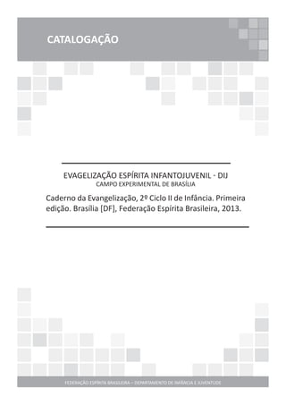 FEDERAÇÃO ESPÍRITA BRASILEIRA – DEPARTAMENTO DE INFÂNCIA E JUVENTUDE
CATALOGAÇÃO
EVAGELIZAÇÃO ESPÍRITA INFANTOJUVENIL - DIJ
CAMPO EXPERIMENTAL DE BRASÍLIA
Caderno da Evangelização, 2º Ciclo II de Infância. Primeira
edição. Brasília [DF], Federação Espírita Brasileira, 2013.
 