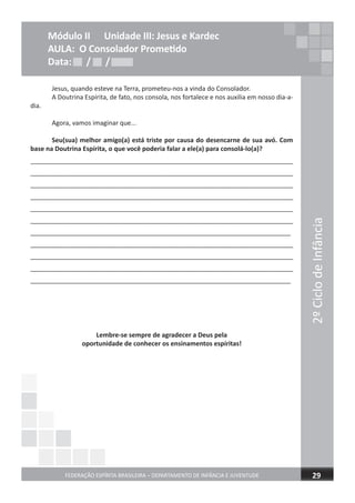 2ºCiclodeInfância
FEDERAÇÃO ESPÍRITA BRASILEIRA – DEPARTAMENTO DE INFÂNCIA E JUVENTUDE 29
Módulo II Unidade III: Jesus e Kardec
AULA: O Consolador Prometido
Data: / /Data: / /Data: / /
Jesus, quando esteve na Terra, prometeu-nos a vinda do Consolador.
A Doutrina Espírita, de fato, nos consola, nos fortalece e nos auxilia em nosso dia-a-
dia.
Agora, vamos imaginar que...
Seu(sua) melhor amigo(a) está triste por causa do desencarne de sua avó. Com
base na Doutrina Espírita, o que você poderia falar a ele(a) para consolá-lo(a)?
_________________________________________________________________________
_________________________________________________________________________
_________________________________________________________________________
_________________________________________________________________________
_________________________________________________________________________
_________________________________________________________________________
_________________________________________________________________________
_________________________________________________________________________
_________________________________________________________________________
_________________________________________________________________________
_________________________________________________________________________
Lembre-se sempre de agradecer a Deus pela
oportunidade de conhecer os ensinamentos espíritas!
 