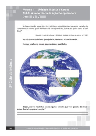 2ºCiclodeInfância
FEDERAÇÃO ESPÍRITA BRASILEIRA – DEPARTAMENTO DE INFÂNCIA E JUVENTUDE30
Módulo II Unidade III: Jesus e Kardec
AULA: A Importância da Ação Evangelizadora
Data: / /Data: / /Data: / /
“A Evangelização, sob a ótica do Espiritismo, possibilitará ao homem o trabalho de
transformação íntima que o harmonizará consigo mesmo, com tudo que o cerca e com
Deus.”
(Apostila 2º ciclo de Infância – Módulo II, Unidade III, Plano de Aula nº 10 - FEB.)
Você já possui qualidades que ajudarão o mundo a se tornar melhor.
Escreva, no planeta abaixo, algumas dessas qualidades.
Depois, escreva nas linhas abaixo algumas virtudes que você gostaria de desen-
volver. Que tal começar a exercitar?
_________________________________________________________________________
_________________________________________________________________________
__________________________________________________________________________
_________________________________________________________________________
_________________________________________________________________________
_________________________________________________________________________
_________________________________________________________________________
____________________________________________________________________________________________________________________________________________________________________________________________________________
Depois, escreva nas linhas abaixo algumas virtudes que você gostaria de desen-
 