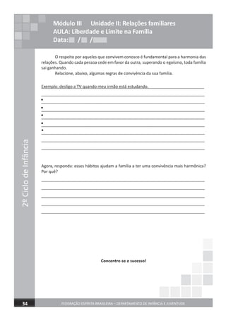 O respeito por aqueles que convivem conosco é fundamental para a harmonia das
relações. Quando cada pessoa cede em favor da outra, superando o egoísmo, toda família
sai ganhando.
Relacione, abaixo, algumas regras de convivência da sua família.
Exemplo: desligo a TV quando meu irmão está estudando.
________________________________________________________________________
________________________________________________________________________
________________________________________________________________________
________________________________________________________________________
________________________________________________________________________
________________________________________________________________________
________________________________________________________________________
________________________________________________________________________
Agora, responda: esses hábitos ajudam a família a ter uma convivência mais harmônica?
Por quê?
________________________________________________________________________
________________________________________________________________________
________________________________________________________________________
________________________________________________________________________
________________________________________________________________________
Concentre-se e sucesso!
2ºCiclodeInfância
FEDERAÇÃO ESPÍRITA BRASILEIRA – DEPARTAMENTO DE INFÂNCIA E JUVENTUDE34
Módulo III Unidade II: Relações familiares
AULA: Liberdade e Limite na Família
Data: / /Data: / /Data: / /
•
•
•
•
•
 