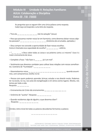 As perguntas que se seguem têm uma única palavra como resposta.
Cada traço corresponde a uma letra da resposta.
–“Fora da __ __ __ __ __ ___ __ __ não há salvação” (Jesus)
– Para que possamos manter nosso lar em harmonia, como devemos deixar nossos obje-
tos pessoais? __ __ __ __ __ __ __ __ __ __ __ (Sinônimo de arrumados, ajeitados.)
– Deus sempre nos concede a oportunidade de fazer nossas escolhas.
Como é chamada essa capacidade de escolha? __ __ __ __ __ - arbítrio.
– “__ __ __ __ a Deus sobre todas as coisas e ao próximo como a si mesmo”. Esse é o
maior ensinamento de Jesus.
– Complete a frase: “não fazer o __ __ __ já é um mal”.
– Sentimento que devemos combater para cultivar boas relações com nossos semelhan-
tes. Contrário de “humildade”: __ __ __ __ __ __ __
– Desenvolvemos nossa __ __ __ __ __ __ __ __ __ __ __ __ __ __ __ __ quando assumi-
mos, com compromisso, tarefas no lar.
– Pessoa com quem podemos aprender, brincar, estudar e nos divertir muito. Podemos
ter na escola, na rua, nas aulas de evangelização e em vários outros lugares. Muitos, nós
temos por toda a vida.
Resposta: __ __ __ __ __
– Ensinamentos do Cristo são ensinamentos __ ___ __ __ ___ ___ __ __
– Sinônimo de “auxiliar”. Resposta: __ __ __ __ __ __
– Quando recebemos algo de alguém, o que devemos dizer?
Resposta.: __ __ __ __ __ __ __ __
Unindo a letra inicial de todas as palavras descobertas formamos a palavra:
__ __ __ __ __ __ __ __ __ __ __
2ºCiclodeInfância
FEDERAÇÃO ESPÍRITA BRASILEIRA – DEPARTAMENTO DE INFÂNCIA E JUVENTUDE 35
Resposta.: __ __ __ __ __ __ __ __
Unindo a letra inicial de todas as palavras descobertas formamos a palavra:
Módulo III Unidade II: Relações Familiares
AULA: Colaboração e Disciplina
Data: / /Data: / /Data: / /
RespostasIntermediárias:CARIDADE,ORGANIZADOS,LIVRE,AMAR,BEM,ORGULHO,
RESPONSABILIDADE,AMIGO,CRISTÃOS,AJUDAR,OBRIGADO,COLABORAÇÃO
 