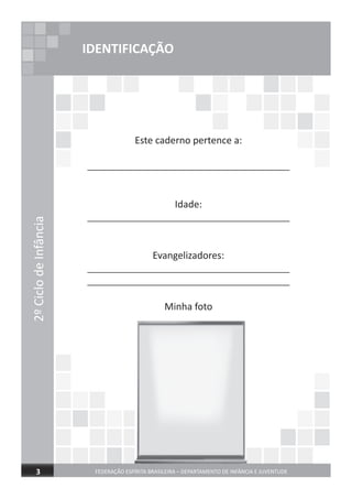 2ºCiclodeInfância
FEDERAÇÃO ESPÍRITA BRASILEIRA – DEPARTAMENTO DE INFÂNCIA E JUVENTUDE3
IDENTIFICAÇÃO
Este caderno pertence a:
______________________________________
Idade:
______________________________________
Evangelizadores:
______________________________________
______________________________________
Minha foto
 