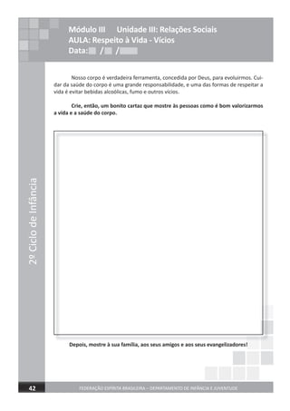 2ºCiclodeInfância
FEDERAÇÃO ESPÍRITA BRASILEIRA – DEPARTAMENTO DE INFÂNCIA E JUVENTUDE 17
Nosso corpo é verdadeira ferramenta, concedida por Deus, para evoluirmos. Cui-
dar da saúde do corpo é uma grande responsabilidade, e uma das formas de respeitar a
vida é evitar bebidas alcoólicas, fumo e outros vícios.
Crie, então, um bonito cartaz que mostre às pessoas como é bom valorizarmos
a vida e a saúde do corpo.
Depois, mostre à sua família, aos seus amigos e aos seus evangelizadores!Depois, mostre à sua família, aos seus amigos e aos seus evangelizadores!
2ºCiclodeInfância
FEDERAÇÃO ESPÍRITA BRASILEIRA – DEPARTAMENTO DE INFÂNCIA E JUVENTUDE42
Módulo III Unidade III: Relações Sociais
AULA: Respeito à Vida - Vícios
Data: / /Data: / /Data: / /
2ºCiclodeInfância
 