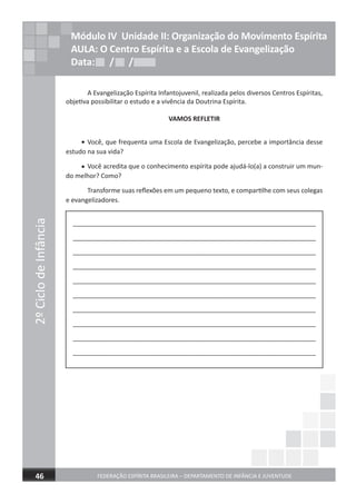 2ºCiclodeInfância
FEDERAÇÃO ESPÍRITA BRASILEIRA – DEPARTAMENTO DE INFÂNCIA E JUVENTUDE 17
2ºCiclodeInfância
FEDERAÇÃO ESPÍRITA BRASILEIRA – DEPARTAMENTO DE INFÂNCIA E JUVENTUDE46
Módulo IV Unidade II: Organização do Movimento Espírita
AULA: O Centro Espírita e a Escola de Evangelização
Data: / /Data: / /Data: / /
A Evangelização Espírita Infantojuvenil, realizada pelos diversos Centros Espíritas,
objetiva possibilitar o estudo e a vivência da Doutrina Espírita.
VAMOS REFLETIR
Você, que frequenta uma Escola de Evangelização, percebe a importância desse
estudo na sua vida?
Você acredita que o conhecimento espírita pode ajudá-lo(a) a construir um mun-
do melhor? Como?
Transforme suas reflexões em um pequeno texto, e compartilhe com seus colegas
e evangelizadores.
____________________________________________________________________
____________________________________________________________________
____________________________________________________________________
____________________________________________________________________
____________________________________________________________________
____________________________________________________________________
____________________________________________________________________
____________________________________________________________________
____________________________________________________________________
____________________________________________________________________
•
•
 