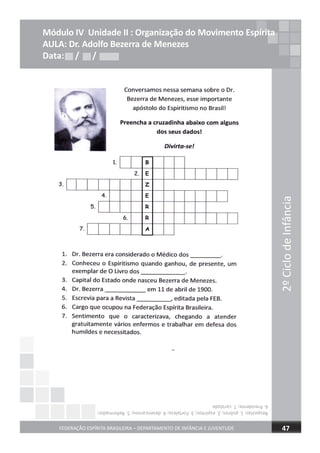 2ºCiclodeInfância
FEDERAÇÃO ESPÍRITA BRASILEIRA – DEPARTAMENTO DE INFÂNCIA E JUVENTUDE 47
Módulo IV Unidade II : Organização do Movimento Espírita
AULA: Dr. Adolfo Bezerra de Menezes
Data: / /Data: / /Data: / /
Respostas:1.pobres;2.espíritos;3.Fortaleza;4.desencarnou;5.Reformador;
6.Presidente;7.caridade.
 