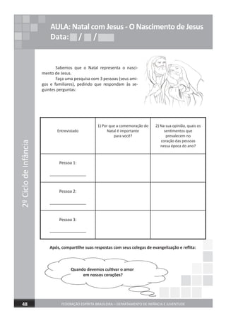 2ºCiclodeInfância
FEDERAÇÃO ESPÍRITA BRASILEIRA – DEPARTAMENTO DE INFÂNCIA E JUVENTUDE 17
2ºCiclodeInfância
FEDERAÇÃO ESPÍRITA BRASILEIRA – DEPARTAMENTO DE INFÂNCIA E JUVENTUDE48
AULA: Natal com Jesus - O Nascimento de Jesus
Data: / /Data: / /Data: / /
Sabemos que o Natal representa o nasci-
mento de Jesus.
Faça uma pesquisa com 3 pessoas (seus ami-
gos e familiares), pedindo que respondam às se-
guintes perguntas:
Entrevistado
1) Por que a comemoração do
Natal é importante
para você?
2) Na sua opinião, quais os
sentimentos que
prevalecem no
coração das pessoas
nessa época do ano?
Pessoa 1:
________________
Pessoa 2:
________________
Pessoa 3:
________________
Após, compartilhe suas respostas com seus colegas de evangelização e reﬂita:
Quando devemos cultivar o amor
em nossos corações?
 