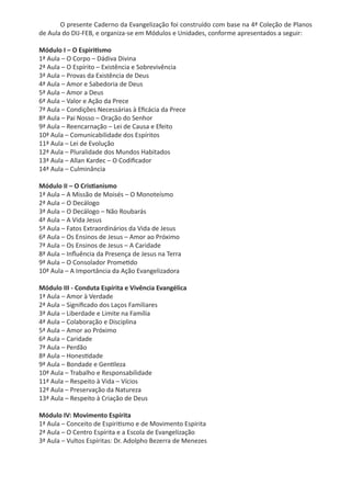O presente Caderno da Evangelização foi construído com base na 4ª Coleção de Planos
de Aula do DIJ-FEB, e organiza-se em Módulos e Unidades, conforme apresentados a seguir:
Módulo I – O Espiritismo
1ª Aula – O Corpo – Dádiva Divina
2ª Aula – O Espírito – Existência e Sobrevivência
3ª Aula – Provas da Existência de Deus
4ª Aula – Amor e Sabedoria de Deus
5ª Aula – Amor a Deus
6ª Aula – Valor e Ação da Prece
7ª Aula – Condições Necessárias à Eficácia da Prece
8ª Aula – Pai Nosso – Oração do Senhor
9ª Aula – Reencarnação – Lei de Causa e Efeito
10ª Aula – Comunicabilidade dos Espíritos
11ª Aula – Lei de Evolução
12ª Aula – Pluralidade dos Mundos Habitados
13ª Aula – Allan Kardec – O Codificador
14ª Aula – Culminância
Módulo II – O Cristianismo
1ª Aula – A Missão de Moisés – O Monoteísmo
2ª Aula – O Decálogo
3ª Aula – O Decálogo – Não Roubarás
4ª Aula – A Vida Jesus
5ª Aula – Fatos Extraordinários da Vida de Jesus
6ª Aula – Os Ensinos de Jesus – Amor ao Próximo
7ª Aula – Os Ensinos de Jesus – A Caridade
8ª Aula – Influência da Presença de Jesus na Terra
9ª Aula – O Consolador Prometido
10ª Aula – A Importância da Ação Evangelizadora
Módulo III - Conduta Espírita e Vivência Evangélica
1ª Aula – Amor à Verdade
2ª Aula – Significado dos Laços Familiares
3ª Aula – Liberdade e Limite na Família
4ª Aula – Colaboração e Disciplina
5ª Aula – Amor ao Próximo
6ª Aula – Caridade
7ª Aula – Perdão
8ª Aula – Honestidade
9ª Aula – Bondade e Gentileza
10ª Aula – Trabalho e Responsabilidade
11ª Aula – Respeito à Vida – Vícios
12ª Aula – Preservação da Natureza
13ª Aula – Respeito à Criação de Deus
Módulo IV: Movimento Espírita
1ª Aula – Conceito de Espiritismo e de Movimento Espírita
2ª Aula – O Centro Espírita e a Escola de Evangelização
3ª Aula – Vultos Espíritas: Dr. Adolpho Bezerra de Menezes
 