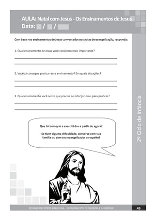 2ºCiclodeInfância
FEDERAÇÃO ESPÍRITA BRASILEIRA – DEPARTAMENTO DE INFÂNCIA E JUVENTUDE 49
AULA:NatalcomJesus-OsEnsinamentosdeJesus
Data: / /Data: / /Data: / /
Com base nos ensinamentos de Jesus conversados nas aulas de evangelização, responda:
1. Qual ensinamento de Jesus você considera mais importante?
2. Você já consegue praticar esse ensinamento? Em quais situações?
3. Qual ensinamento você sente que precisa se esforçar mais para praticar?
Que tal começar a exercitá-los a partir de agora?
Se tiver alguma diﬁculdade, converse com sua
família ou com seu evangelizador a respeito!
 