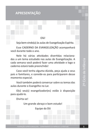 2ºCiclodeInfância
FEDERAÇÃO ESPÍRITA BRASILEIRA – DEPARTAMENTO DE INFÂNCIA E JUVENTUDE 5
APRESENTAÇÃO
Olá!
Seja bem-vindo(a) às aulas de Evangelização Espírita.
Esse CADERNO DA EVANGELIZAÇÃO acompanhará
você durante todo o ano.
Nele há várias atividades divertidas relaciona-
das a um tema estudado nas aulas de Evangelização. A
cada semana você poderá fazer uma atividade e logo o
caderno estará todo preenchido!
Caso você tenha alguma dúvida, peça ajuda a seus
pais e familiares, e convide-os para participarem desse
momento especial.
Você também poderá conversar sobre os temas das
aulas durante o Evangelho no Lar.
O(s) seu(s) evangelizador(es) estão à disposição
para ajudá-lo.
Divirta-se!
Um grande abraço e bom estudo!
Equipe do DIJ
 